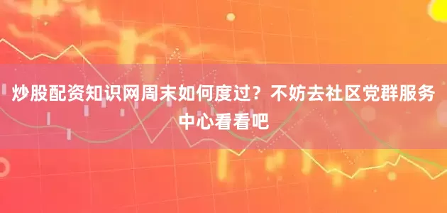 炒股配资知识网周末如何度过？不妨去社区党群服务中心看看吧