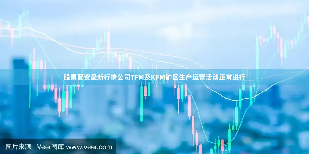 股票配资最新行情公司TFM及KFM矿区生产运营活动正常进行