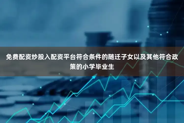 免费配资炒股入配资平台符合条件的随迁子女以及其他符合政策的小学毕业生